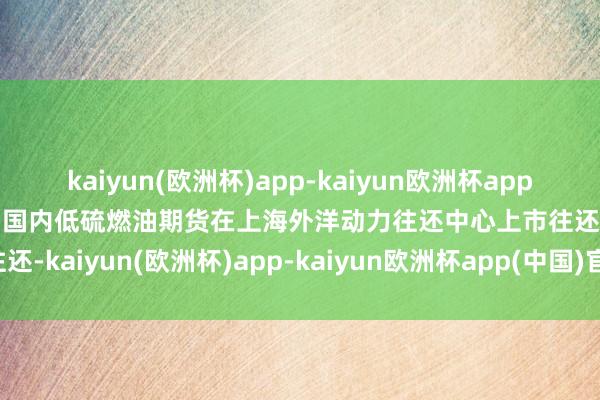 kaiyun(欧洲杯)app-kaiyun欧洲杯app(中国)官方网站-登录入口国内低硫燃油期货在上海外洋动力往还中心上市往还-kaiyun(欧洲杯)app-kaiyun欧洲杯app(中国)官方网站-登录入口