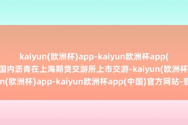 kaiyun(欧洲杯)app-kaiyun欧洲杯app(中国)官方网站-登录入口国内沥青在上海期货交游所上市交游-kaiyun(欧洲杯)app-kaiyun欧洲杯app(中国)官方网站-登录入口