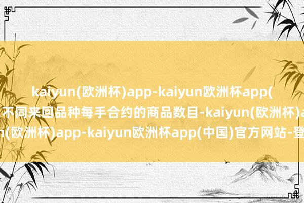 kaiyun(欧洲杯)app-kaiyun欧洲杯app(中国)官方网站-登录入口不同来回品种每手合约的商品数目-kaiyun(欧洲杯)app-kaiyun欧洲杯app(中国)官方网站-登录入口