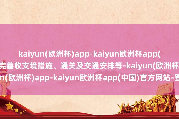 kaiyun(欧洲杯)app-kaiyun欧洲杯app(中国)官方网站-登录入口完善收支境措施、通关及交通安排等-kaiyun(欧洲杯)app-kaiyun欧洲杯app(中国)官方网站-登录入口