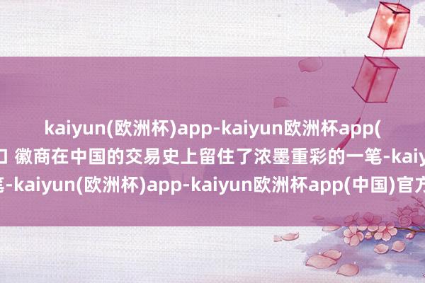 kaiyun(欧洲杯)app-kaiyun欧洲杯app(中国)官方网站-登录入口 　　徽商在中国的交易史上留住了浓墨重彩的一笔-kaiyun(欧洲杯)app-kaiyun欧洲杯app(中国)官方网站-登录入口