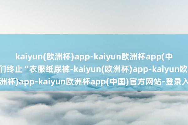 kaiyun(欧洲杯)app-kaiyun欧洲杯app(中国)官方网站-登录入口他们终止“衣服纸尿裤-kaiyun(欧洲杯)app-kaiyun欧洲杯app(中国)官方网站-登录入口