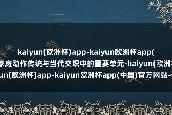 kaiyun(欧洲杯)app-kaiyun欧洲杯app(中国)官方网站-登录入口家庭动作传统与当代交织中的重要单元-kaiyun(欧洲杯)app-kaiyun欧洲杯app(中国)官方网站-登录入口