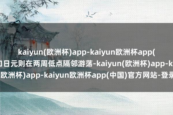 kaiyun(欧洲杯)app-kaiyun欧洲杯app(中国)官方网站-登录入口日元则在两周低点隔邻游荡-kaiyun(欧洲杯)app-kaiyun欧洲杯app(中国)官方网站-登录入口