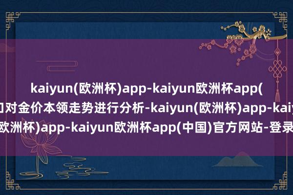 kaiyun(欧洲杯)app-kaiyun欧洲杯app(中国)官方网站-登录入口对金价本领走势进行分析-kaiyun(欧洲杯)app-kaiyun欧洲杯app(中国)官方网站-登录入口