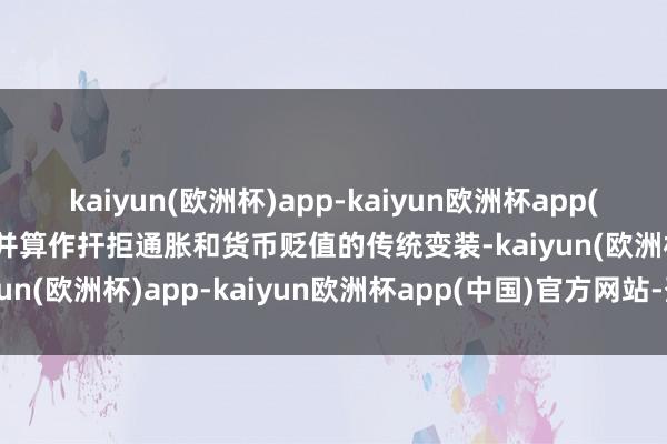 kaiyun(欧洲杯)app-kaiyun欧洲杯app(中国)官方网站-登录入口并算作扞拒通胀和货币贬值的传统变装-kaiyun(欧洲杯)app-kaiyun欧洲杯app(中国)官方网站-登录入口