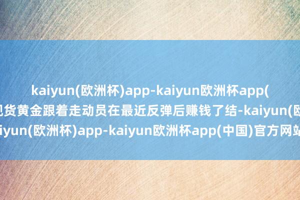 kaiyun(欧洲杯)app-kaiyun欧洲杯app(中国)官方网站-登录入口现货黄金跟着走动员在最近反弹后赚钱了结-kaiyun(欧洲杯)app-kaiyun欧洲杯app(中国)官方网站-登录入口