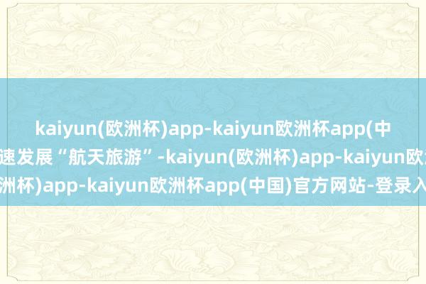 kaiyun(欧洲杯)app-kaiyun欧洲杯app(中国)官方网站-登录入口加速发展“航天旅游”-kaiyun(欧洲杯)app-kaiyun欧洲杯app(中国)官方网站-登录入口