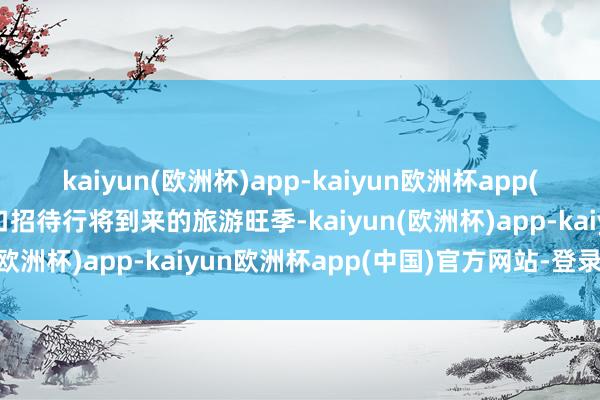 kaiyun(欧洲杯)app-kaiyun欧洲杯app(中国)官方网站-登录入口招待行将到来的旅游旺季-kaiyun(欧洲杯)app-kaiyun欧洲杯app(中国)官方网站-登录入口