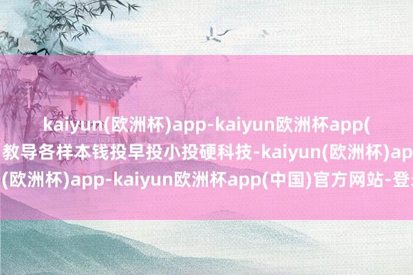 kaiyun(欧洲杯)app-kaiyun欧洲杯app(中国)官方网站-登录入口教导各样本钱投早投小投硬科技-kaiyun(欧洲杯)app-kaiyun欧洲杯app(中国)官方网站-登录入口