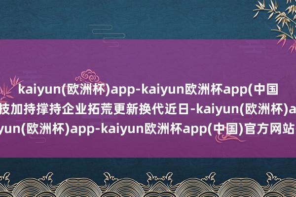 kaiyun(欧洲杯)app-kaiyun欧洲杯app(中国)官方网站-登录入口　　科技加持　　撑持企业拓荒更新换代　　近日-kaiyun(欧洲杯)app-kaiyun欧洲杯app(中国)官方网站-登录入口