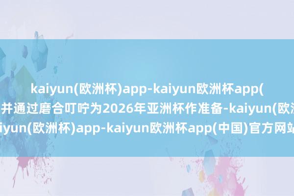 kaiyun(欧洲杯)app-kaiyun欧洲杯app(中国)官方网站-登录入口并通过磨合叮咛为2026年亚洲杯作准备-kaiyun(欧洲杯)app-kaiyun欧洲杯app(中国)官方网站-登录入口