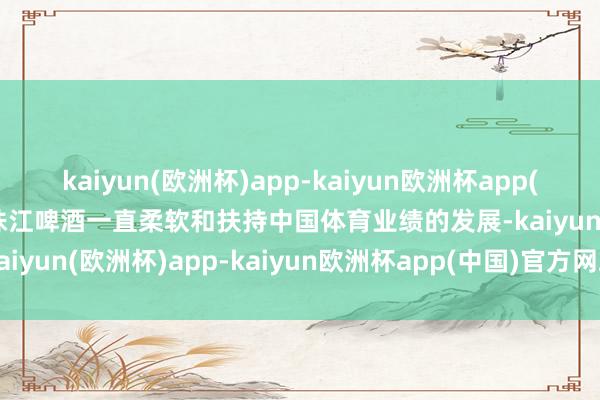 kaiyun(欧洲杯)app-kaiyun欧洲杯app(中国)官方网站-登录入口珠江啤酒一直柔软和扶持中国体育业绩的发展-kaiyun(欧洲杯)app-kaiyun欧洲杯app(中国)官方网站-登录入口