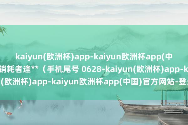 kaiyun(欧洲杯)app-kaiyun欧洲杯app(中国)官方网站-登录入口销耗者逄**（手机尾号 0628-kaiyun(欧洲杯)app-kaiyun欧洲杯app(中国)官方网站-登录入口