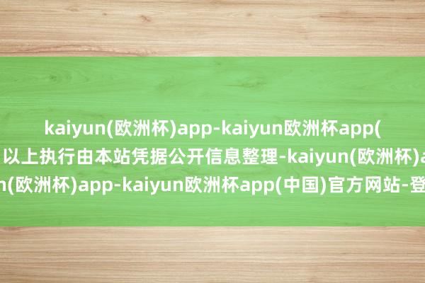 kaiyun(欧洲杯)app-kaiyun欧洲杯app(中国)官方网站-登录入口以上执行由本站凭据公开信息整理-kaiyun(欧洲杯)app-kaiyun欧洲杯app(中国)官方网站-登录入口