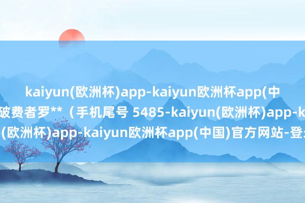 kaiyun(欧洲杯)app-kaiyun欧洲杯app(中国)官方网站-登录入口破费者罗**（手机尾号 5485-kaiyun(欧洲杯)app-kaiyun欧洲杯app(中国)官方网站-登录入口