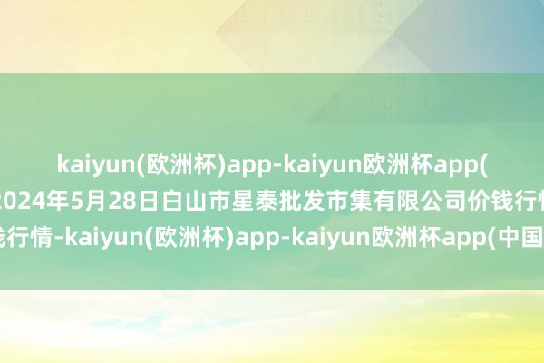 kaiyun(欧洲杯)app-kaiyun欧洲杯app(中国)官方网站-登录入口2024年5月28日白山市星泰批发市集有限公司价钱行情-kaiyun(欧洲杯)app-kaiyun欧洲杯app(中国)官方网站-登录入口