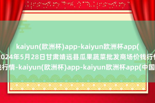 kaiyun(欧洲杯)app-kaiyun欧洲杯app(中国)官方网站-登录入口2024年5月28日甘肃靖远县瓜果蔬菜批发商场价钱行情-kaiyun(欧洲杯)app-kaiyun欧洲杯app(中国)官方网站-登录入口