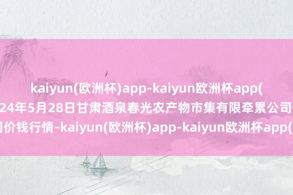 kaiyun(欧洲杯)app-kaiyun欧洲杯app(中国)官方网站-登录入口2024年5月28日甘肃酒泉春光农产物市集有限牵累公司价钱行情-kaiyun(欧洲杯)app-kaiyun欧洲杯app(中国)官方网站-登录入口