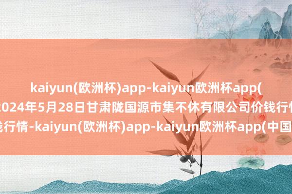 kaiyun(欧洲杯)app-kaiyun欧洲杯app(中国)官方网站-登录入口2024年5月28日甘肃陇国源市集不休有限公司价钱行情-kaiyun(欧洲杯)app-kaiyun欧洲杯app(中国)官方网站-登录入口