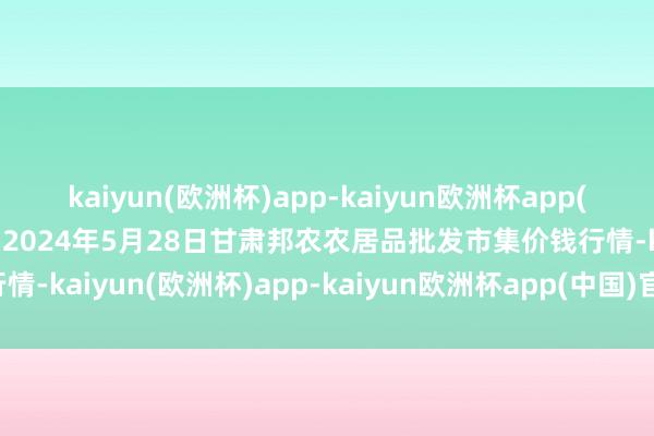 kaiyun(欧洲杯)app-kaiyun欧洲杯app(中国)官方网站-登录入口2024年5月28日甘肃邦农农居品批发市集价钱行情-kaiyun(欧洲杯)app-kaiyun欧洲杯app(中国)官方网站-登录入口