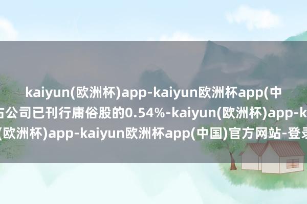 kaiyun(欧洲杯)app-kaiyun欧洲杯app(中国)官方网站-登录入口占公司已刊行庸俗股的0.54%-kaiyun(欧洲杯)app-kaiyun欧洲杯app(中国)官方网站-登录入口