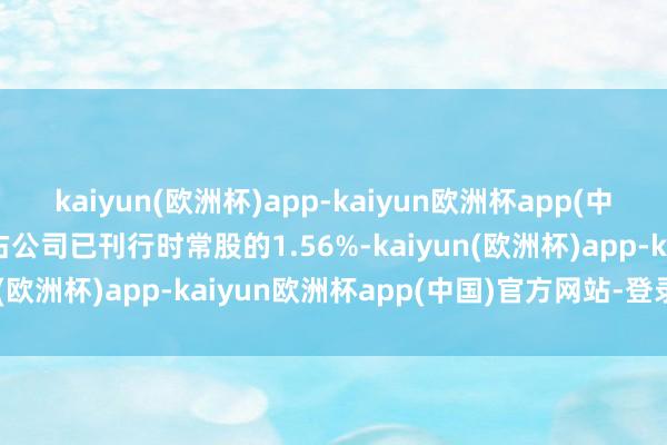 kaiyun(欧洲杯)app-kaiyun欧洲杯app(中国)官方网站-登录入口占公司已刊行时常股的1.56%-kaiyun(欧洲杯)app-kaiyun欧洲杯app(中国)官方网站-登录入口