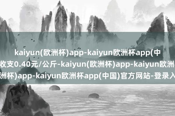 kaiyun(欧洲杯)app-kaiyun欧洲杯app(中国)官方网站-登录入口收支0.40元/公斤-kaiyun(欧洲杯)app-kaiyun欧洲杯app(中国)官方网站-登录入口