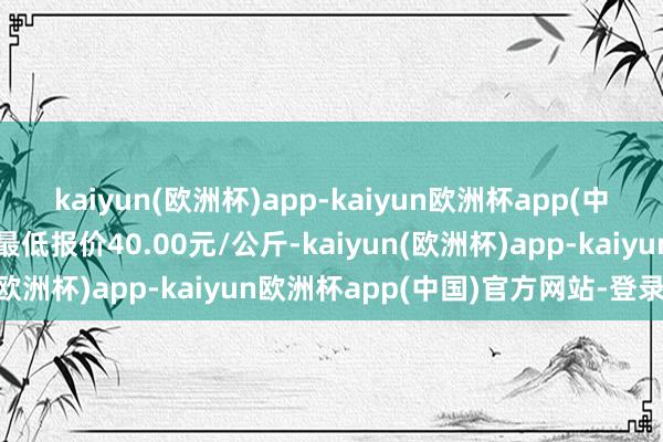 kaiyun(欧洲杯)app-kaiyun欧洲杯app(中国)官方网站-登录入口最低报价40.00元/公斤-kaiyun(欧洲杯)app-kaiyun欧洲杯app(中国)官方网站-登录入口