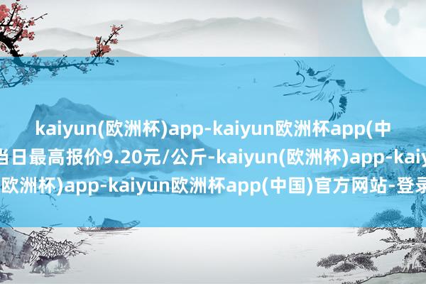 kaiyun(欧洲杯)app-kaiyun欧洲杯app(中国)官方网站-登录入口当日最高报价9.20元/公斤-kaiyun(欧洲杯)app-kaiyun欧洲杯app(中国)官方网站-登录入口