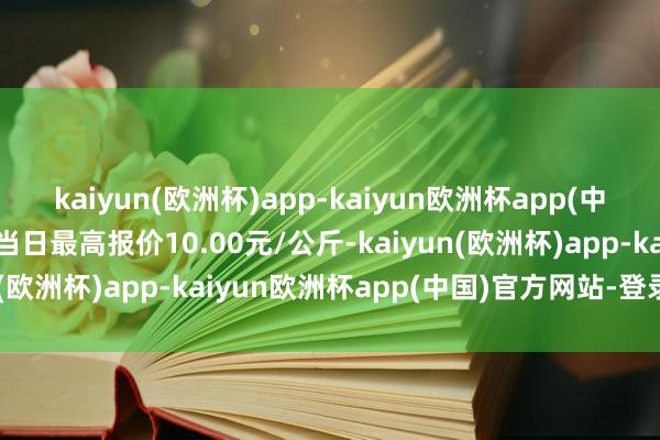 kaiyun(欧洲杯)app-kaiyun欧洲杯app(中国)官方网站-登录入口当日最高报价10.00元/公斤-kaiyun(欧洲杯)app-kaiyun欧洲杯app(中国)官方网站-登录入口