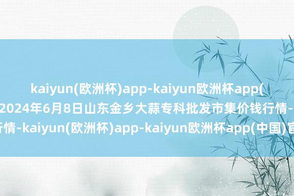 kaiyun(欧洲杯)app-kaiyun欧洲杯app(中国)官方网站-登录入口2024年6月8日山东金乡大蒜专科批发市集价钱行情-kaiyun(欧洲杯)app-kaiyun欧洲杯app(中国)官方网站-登录入口