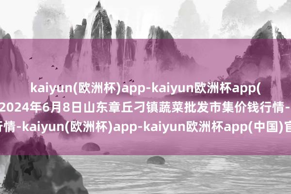 kaiyun(欧洲杯)app-kaiyun欧洲杯app(中国)官方网站-登录入口2024年6月8日山东章丘刁镇蔬菜批发市集价钱行情-kaiyun(欧洲杯)app-kaiyun欧洲杯app(中国)官方网站-登录入口