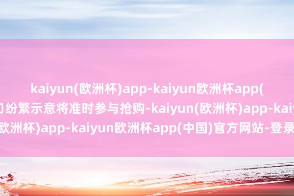 kaiyun(欧洲杯)app-kaiyun欧洲杯app(中国)官方网站-登录入口纷繁示意将准时参与抢购-kaiyun(欧洲杯)app-kaiyun欧洲杯app(中国)官方网站-登录入口