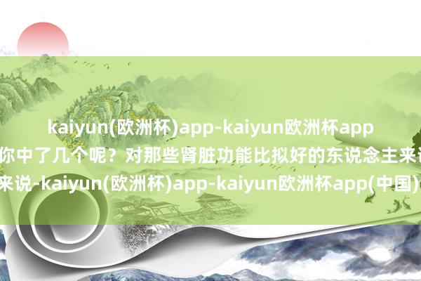 kaiyun(欧洲杯)app-kaiyun欧洲杯app(中国)官方网站-登录入口你中了几个呢？对那些肾脏功能比拟好的东说念主来说-kaiyun(欧洲杯)app-kaiyun欧洲杯app(中国)官方网站-登录入口