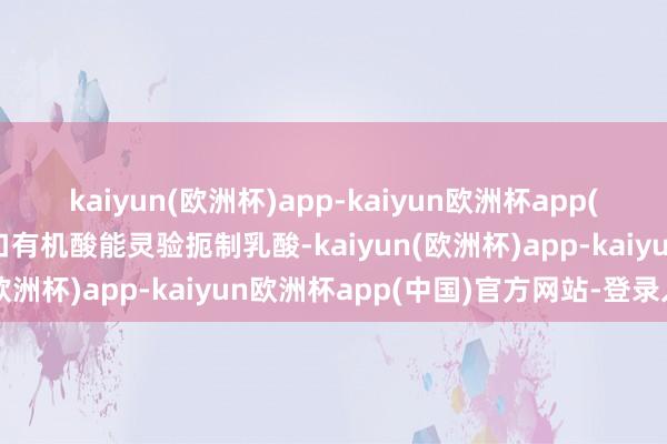 kaiyun(欧洲杯)app-kaiyun欧洲杯app(中国)官方网站-登录入口有机酸能灵验扼制乳酸-kaiyun(欧洲杯)app-kaiyun欧洲杯app(中国)官方网站-登录入口