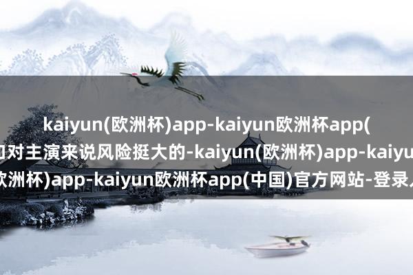 kaiyun(欧洲杯)app-kaiyun欧洲杯app(中国)官方网站-登录入口对主演来说风险挺大的-kaiyun(欧洲杯)app-kaiyun欧洲杯app(中国)官方网站-登录入口