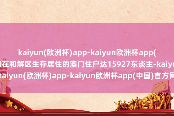 kaiyun(欧洲杯)app-kaiyun欧洲杯app(中国)官方网站-登录入口在和解区生存居住的澳门住户达15927东谈主-kaiyun(欧洲杯)app-kaiyun欧洲杯app(中国)官方网站-登录入口