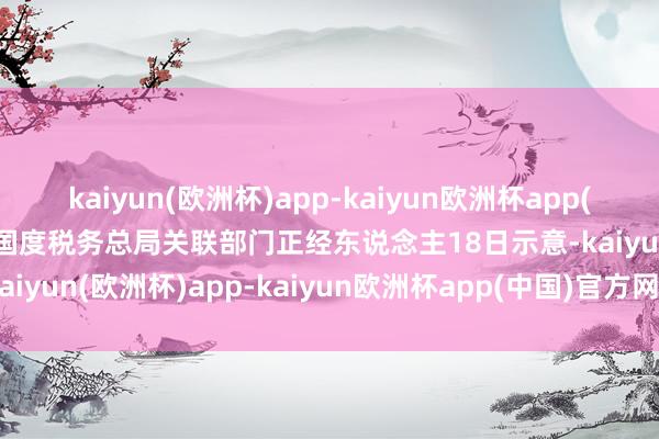 kaiyun(欧洲杯)app-kaiyun欧洲杯app(中国)官方网站-登录入口国度税务总局关联部门正经东说念主18日示意-kaiyun(欧洲杯)app-kaiyun欧洲杯app(中国)官方网站-登录入口