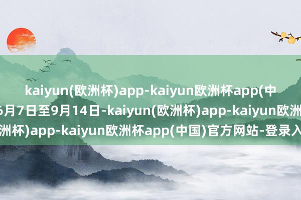 kaiyun(欧洲杯)app-kaiyun欧洲杯app(中国)官方网站-登录入口6月7日至9月14日-kaiyun(欧洲杯)app-kaiyun欧洲杯app(中国)官方网站-登录入口