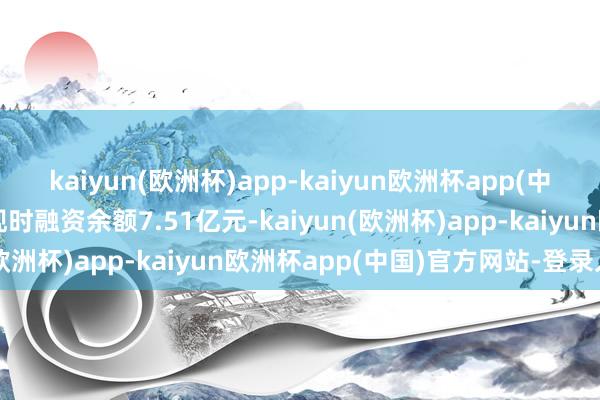 kaiyun(欧洲杯)app-kaiyun欧洲杯app(中国)官方网站-登录入口现时融资余额7.51亿元-kaiyun(欧洲杯)app-kaiyun欧洲杯app(中国)官方网站-登录入口