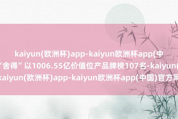 kaiyun(欧洲杯)app-kaiyun欧洲杯app(中国)官方网站-登录入口“舍得”以1006.55亿价值位产品牌榜107名-kaiyun(欧洲杯)app-kaiyun欧洲杯app(中国)官方网站-登录入口