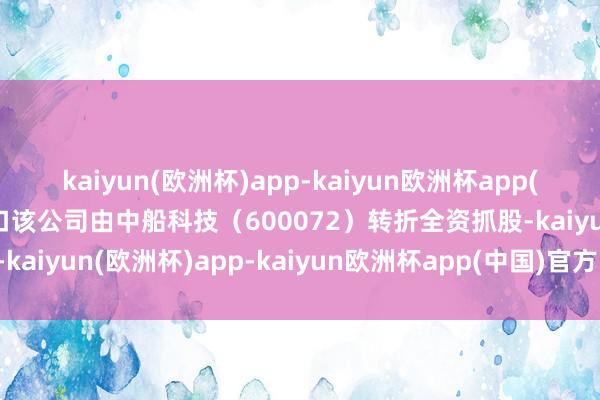 kaiyun(欧洲杯)app-kaiyun欧洲杯app(中国)官方网站-登录入口该公司由中船科技（600072）转折全资抓股-kaiyun(欧洲杯)app-kaiyun欧洲杯app(中国)官方网站-登录入口