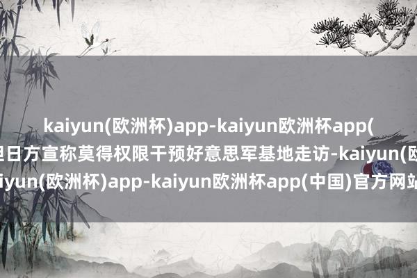 kaiyun(欧洲杯)app-kaiyun欧洲杯app(中国)官方网站-登录入口但日方宣称莫得权限干预好意思军基地走访-kaiyun(欧洲杯)app-kaiyun欧洲杯app(中国)官方网站-登录入口