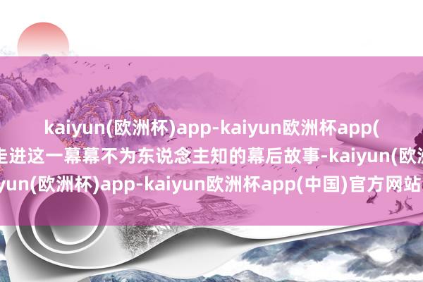 kaiyun(欧洲杯)app-kaiyun欧洲杯app(中国)官方网站-登录入口走进这一幕幕不为东说念主知的幕后故事-kaiyun(欧洲杯)app-kaiyun欧洲杯app(中国)官方网站-登录入口