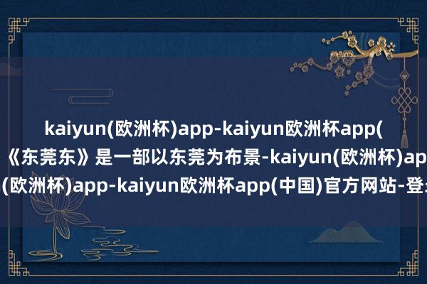 kaiyun(欧洲杯)app-kaiyun欧洲杯app(中国)官方网站-登录入口《东莞东》是一部以东莞为布景-kaiyun(欧洲杯)app-kaiyun欧洲杯app(中国)官方网站-登录入口