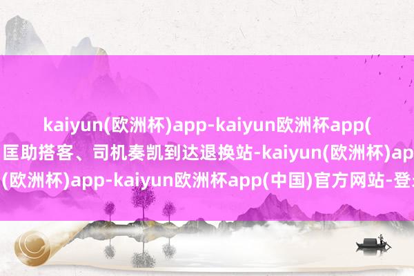 kaiyun(欧洲杯)app-kaiyun欧洲杯app(中国)官方网站-登录入口匡助搭客、司机奏凯到达退换站-kaiyun(欧洲杯)app-kaiyun欧洲杯app(中国)官方网站-登录入口