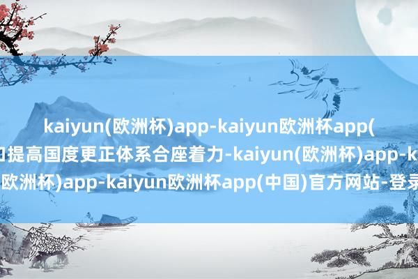 kaiyun(欧洲杯)app-kaiyun欧洲杯app(中国)官方网站-登录入口提高国度更正体系合座着力-kaiyun(欧洲杯)app-kaiyun欧洲杯app(中国)官方网站-登录入口