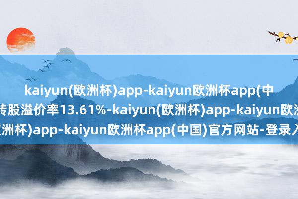 kaiyun(欧洲杯)app-kaiyun欧洲杯app(中国)官方网站-登录入口转股溢价率13.61%-kaiyun(欧洲杯)app-kaiyun欧洲杯app(中国)官方网站-登录入口