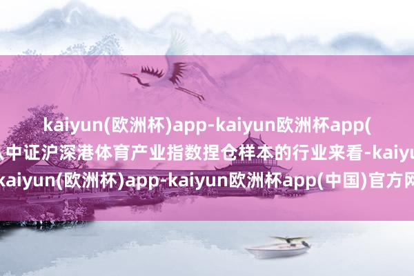 kaiyun(欧洲杯)app-kaiyun欧洲杯app(中国)官方网站-登录入口从中证沪深港体育产业指数捏仓样本的行业来看-kaiyun(欧洲杯)app-kaiyun欧洲杯app(中国)官方网站-登录入口